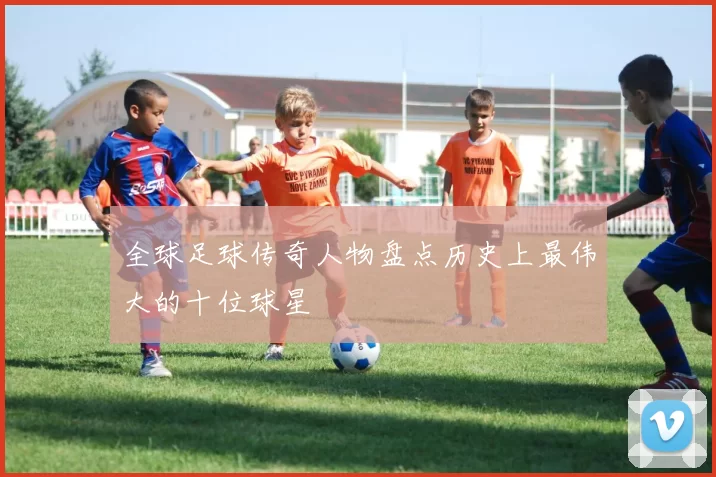 全球足球传奇人物盘点历史上最伟大的十位球星
