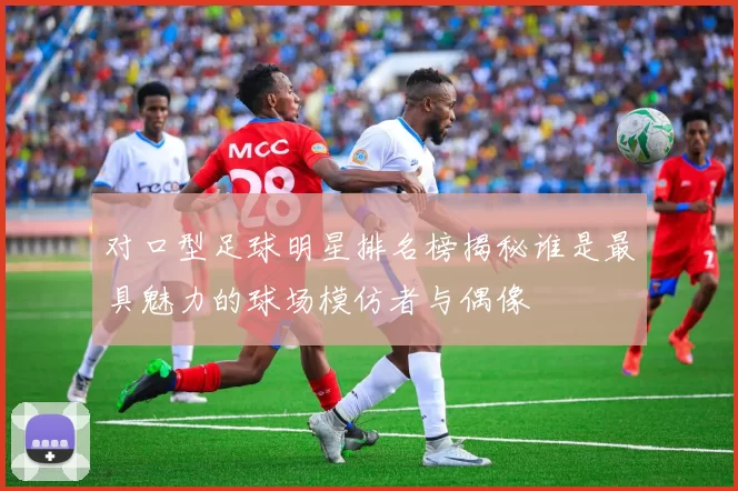对口型足球明星排名榜揭秘谁是最具魅力的球场模仿者与偶像
