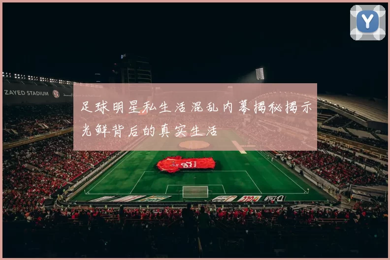 足球明星私生活混乱内幕揭秘揭示光鲜背后的真实生活