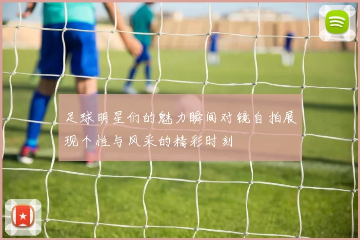 足球明星们的魅力瞬间对镜自拍展现个性与风采的精彩时刻