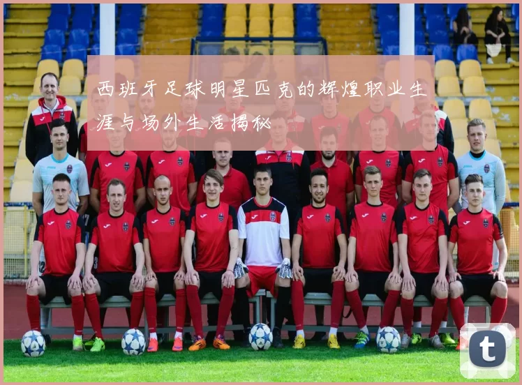 西班牙足球明星匹克的辉煌职业生涯与场外生活揭秘