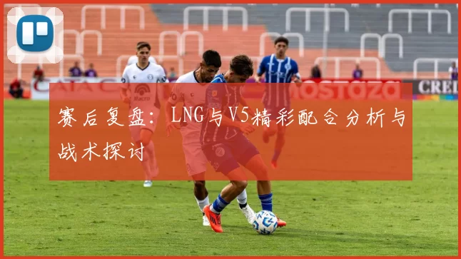 赛后复盘：LNG与V5精彩配合分析与战术探讨
