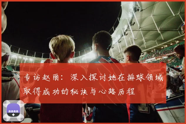 专访赵丽：深入探讨她在排球领域取得成功的秘诀与心路历程