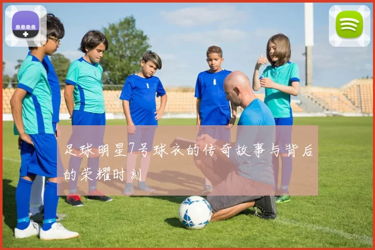足球明星7号球衣的传奇故事与背后的荣耀时刻