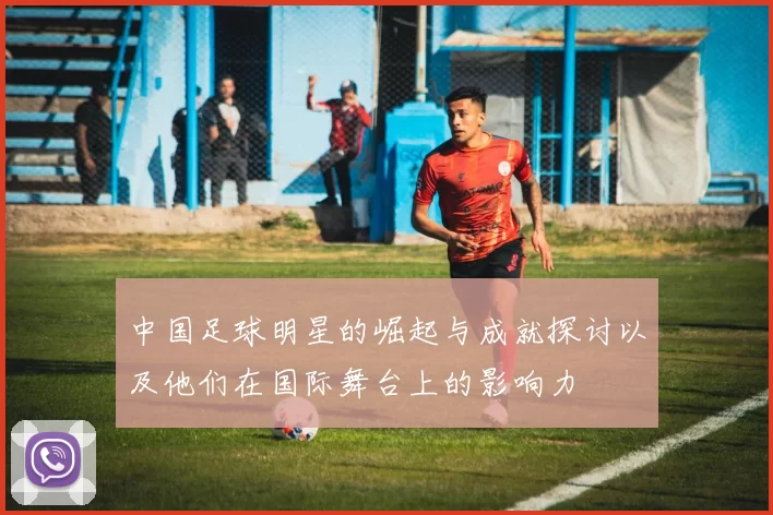 中国足球明星的崛起与成就探讨以及他们在国际舞台上的影响力