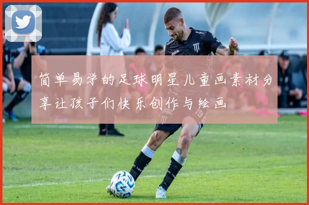 简单易学的足球明星儿童画素材分享让孩子们快乐创作与绘画