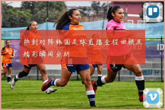 热刺对阵韩国足球直播全程回顾及精彩瞬间分析