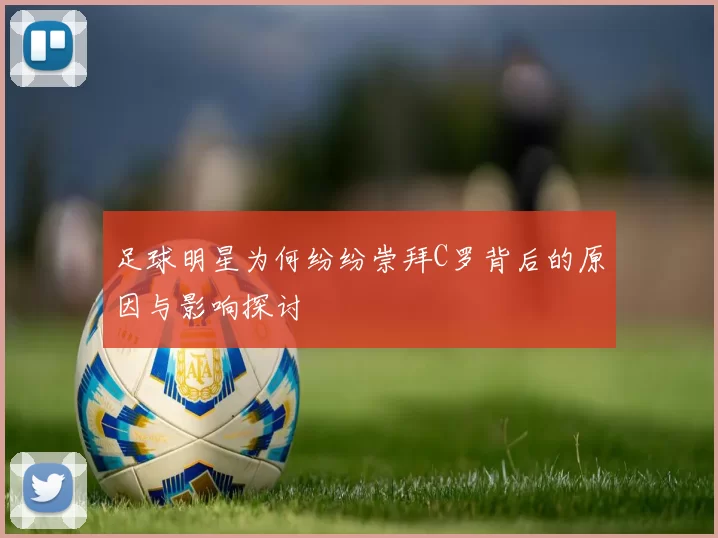 足球明星为何纷纷崇拜C罗背后的原因与影响探讨