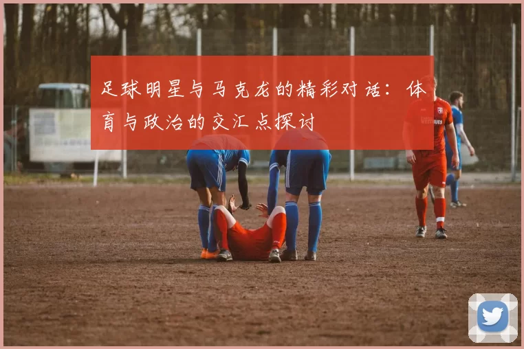 足球明星与马克龙的精彩对话：体育与政治的交汇点探讨