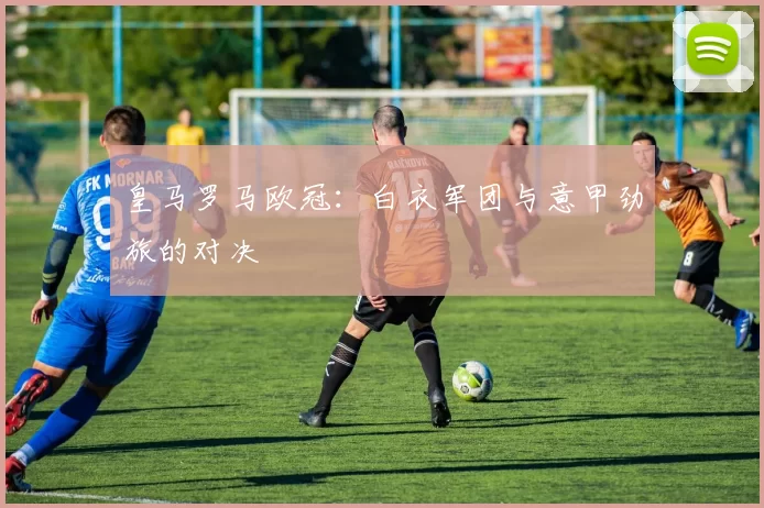 皇马罗马欧冠：白衣军团与意甲劲旅的对决