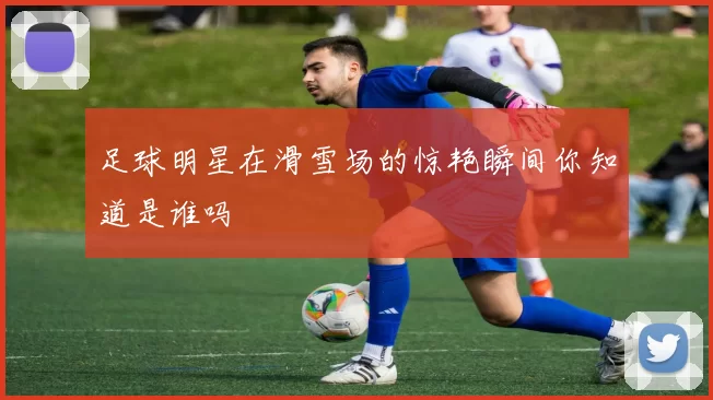 足球明星在滑雪场的惊艳瞬间你知道是谁吗