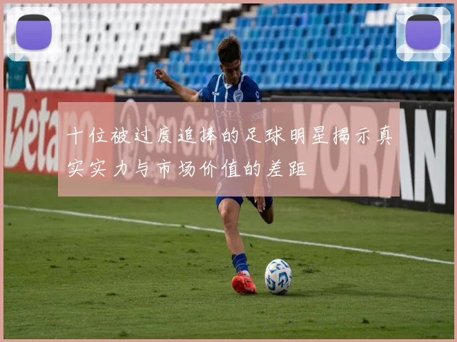 十位被过度追捧的足球明星揭示真实实力与市场价值的差距