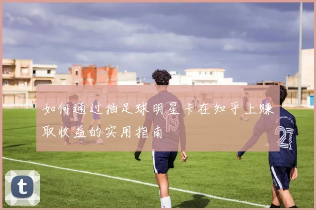 如何通过抽足球明星卡在知乎上赚取收益的实用指南