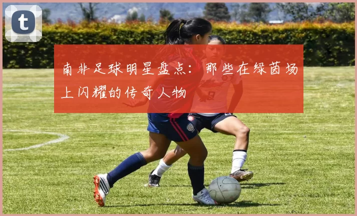 南非足球明星盘点：那些在绿茵场上闪耀的传奇人物
