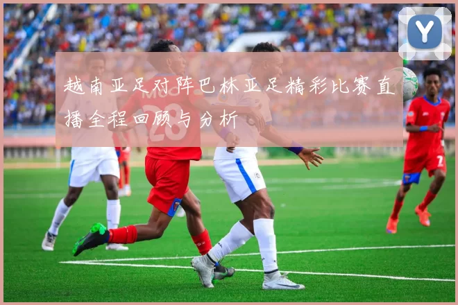 越南亚足对阵巴林亚足精彩比赛直播全程回顾与分析