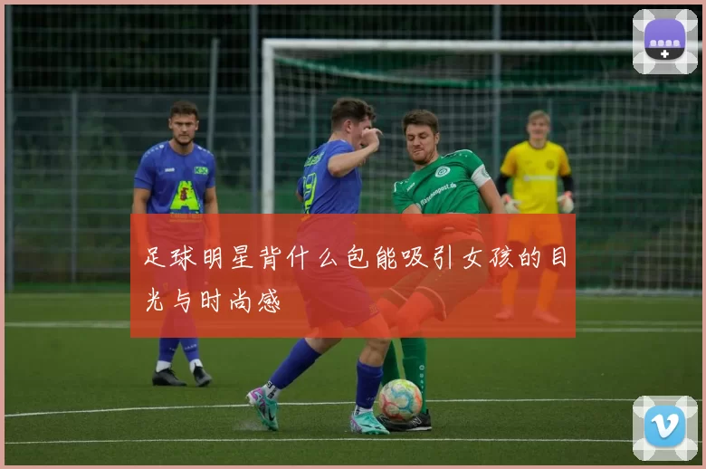 足球明星背什么包能吸引女孩的目光与时尚感