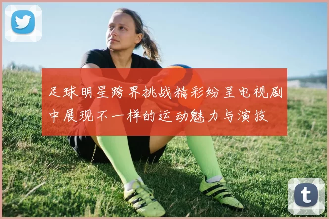 足球明星跨界挑战精彩纷呈电视剧中展现不一样的运动魅力与演技
