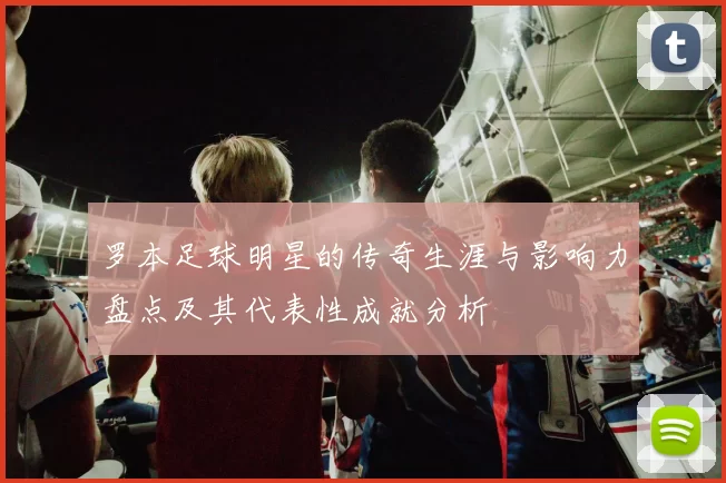 罗本足球明星的传奇生涯与影响力盘点及其代表性成就分析