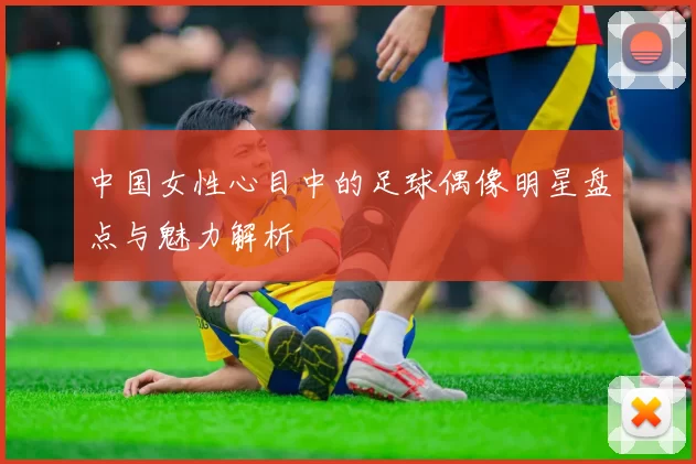 中国女性心目中的足球偶像明星盘点与魅力解析