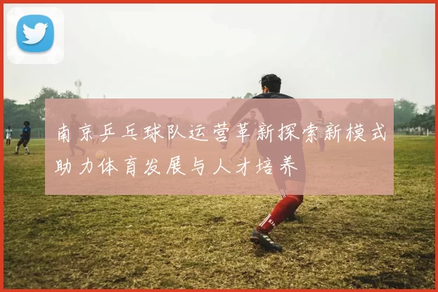 南京乒乓球队运营革新探索新模式助力体育发展与人才培养