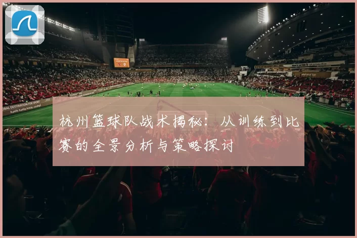 杭州篮球队战术揭秘：从训练到比赛的全景分析与策略探讨